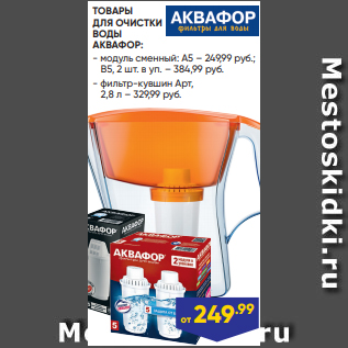 Акция - ТОВАРЫ ДЛЯ ОЧИСТКИ ВОДЫ АКВАФОР: - модуль сменный: А5 – 249,99 руб.; B5, 2 шт. в уп. – 384,99 руб. - фильтр-кувшин Арт, 2,8 л – 329,99 руб.