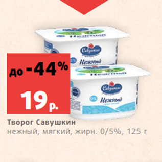 Акция - Творог Савушкин нежный, мягкий, жирн. 0/5%, 125 г