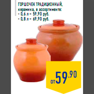 Акция - Горшочек традиционный, керамика, в ассортименте: - 0,6 л – 59,90 руб. - 0,8 л – 69,90 руб.