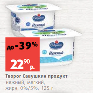 Акция - Творог Савушкин продукт нежный, мягкий, жирн. 0%/5%, 125 г